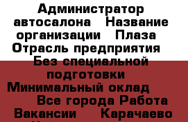 Администратор автосалона › Название организации ­ Плаза › Отрасль предприятия ­ Без специальной подготовки › Минимальный оклад ­ 16 000 - Все города Работа » Вакансии   . Карачаево-Черкесская респ.